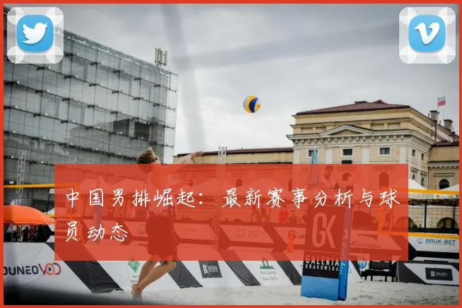 中国男排崛起：最新赛事分析与球员动态