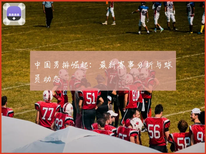 中国男排崛起：最新赛事分析与球员动态