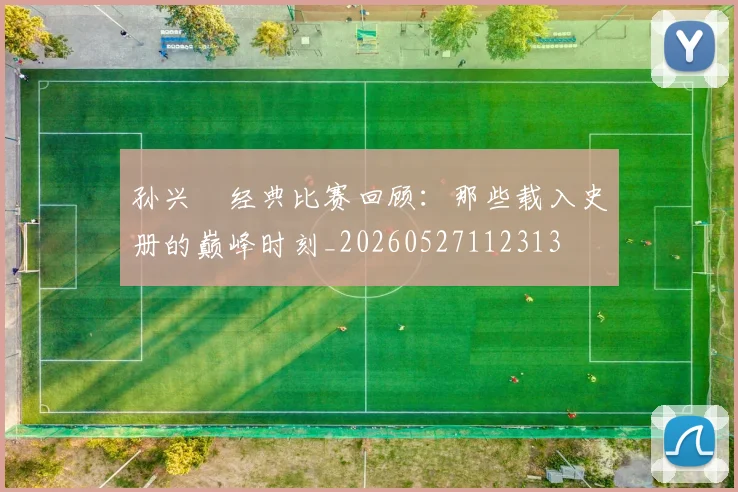 孙兴慜经典比赛回顾：那些载入史册的巅峰时刻_20260527112313