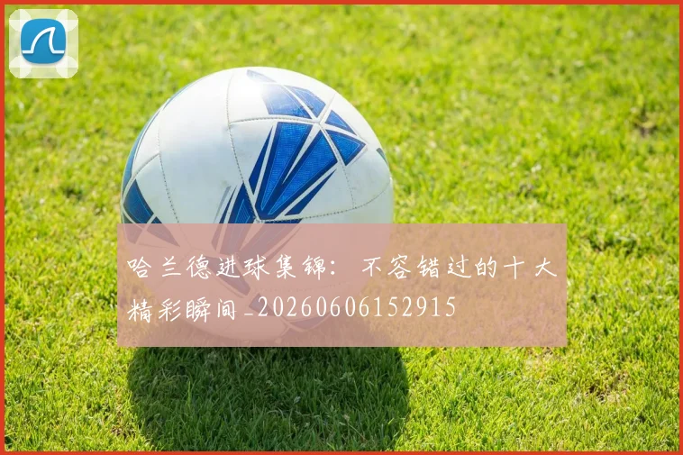 哈兰德进球集锦:不容错过的十大精彩瞬间_20260606152915