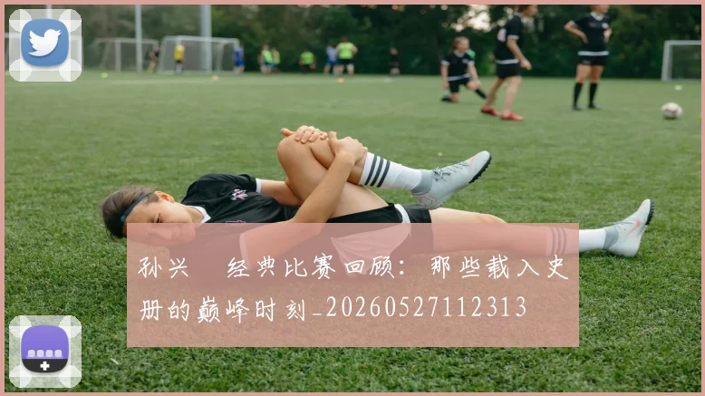 孙兴慜经典比赛回顾：那些载入史册的巅峰时刻_20260527112313